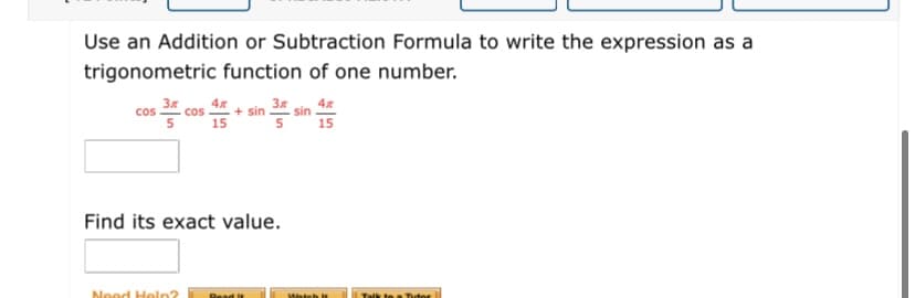 Use an Addition or Subtraction Formula to write the expression as a
trigonometric function of one number.
Cos 3
4x
cos
+ sin 3
4x
sin
15
15
Find its exact value.
Need Heln?
SMateb is
