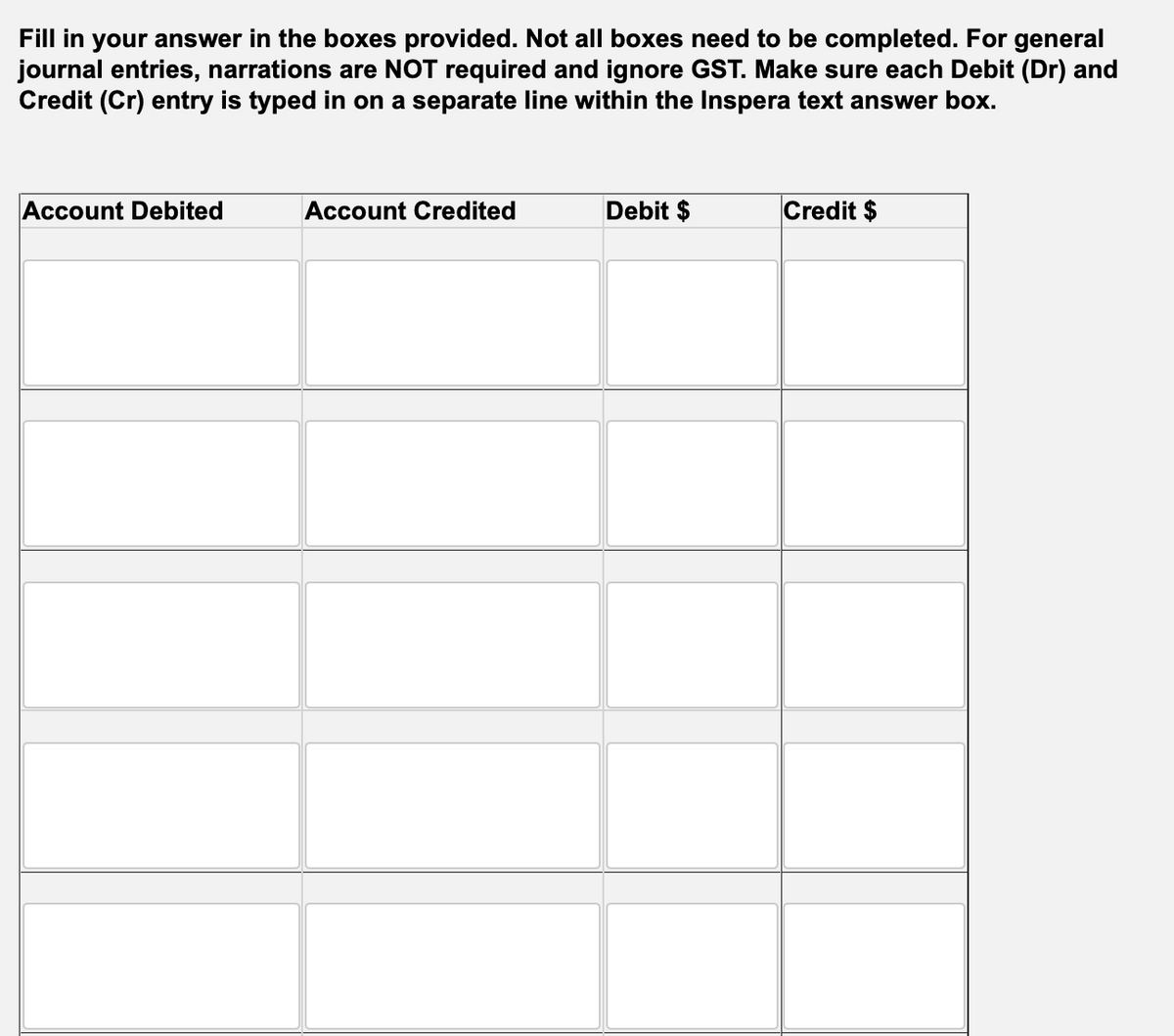 Fill in your answer in the boxes provided. Not all boxes need to be completed. For general
journal entries, narrations are NOT required and ignore GST. Make sure each Debit (Dr) and
Credit (Cr) entry is typed in on a separate line within the Inspera text answer box.
Account Debited
Account Credited
Debit $
Credit $