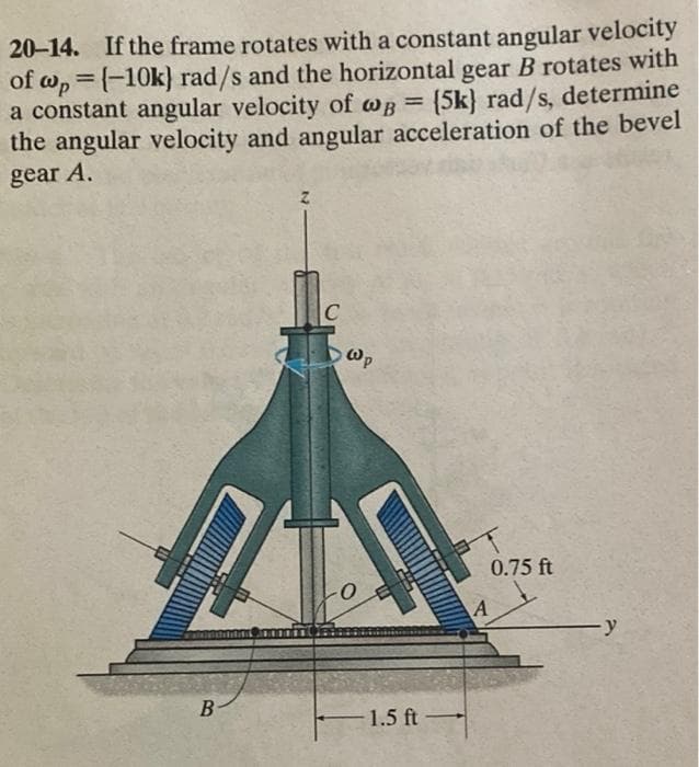 20-14. If the frame rotates with a constant angular velocity
of w, =(-10k} rad/s and the horizontal gear B rotates with
a constant angular velocity of wB = (5k} rad/s, determine
the angular velocity and angular acceleration of the bevel
%3D
gear A.
C
Wp
0.75 ft
B
1.5 ft-
