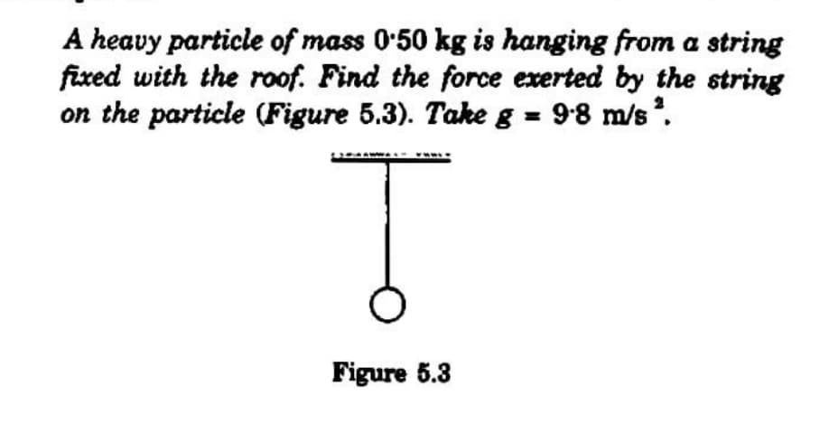 A heavy particle of mass 0'50 kg is hanging from a string
fixed with the roof. Find the force exerted by the string
on the particle (Figure 5.3). Take g = 98 m/s .
2
Figure 5.3
