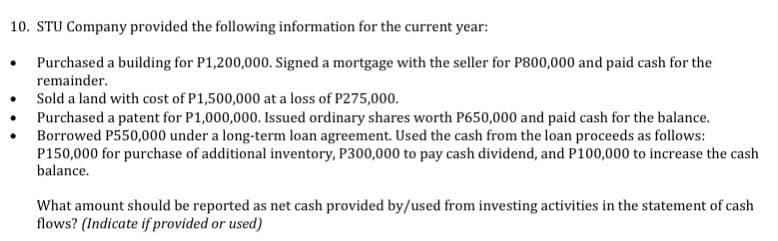 10. STU Company provided the following information for the current year:
Purchased a building for P1,200,000. Signed a mortgage with the seller for P800,000 and paid cash for the
remainder.
Sold a land with cost of P1,500,000 at a loss of P275,000.
Purchased a patent for P1,000,000. Issued ordinary shares worth P650,000 and paid cash for the balance.
Borrowed P550,000 under a long-term loan agreement. Used the cash from the loan proceeds as follows:
P150,000 for purchase of additional inventory, P300,000 to pay cash dividend, and P100,000 to increase the cash
balance.
What amount should be reported as net cash provided by/used from investing activities in the statement of cash
flows? (Indicate if provided or used)