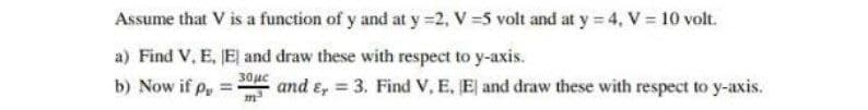 Assume that V is a function of y and at y =2, V =5 volt and at y 4, V = 10 volt.
a) Find V, E, JEl and draw these with respect to y-axis.
b) Now if p
30uc
and e, = 3. Find V, E, E and draw these with respect to y-axis.
