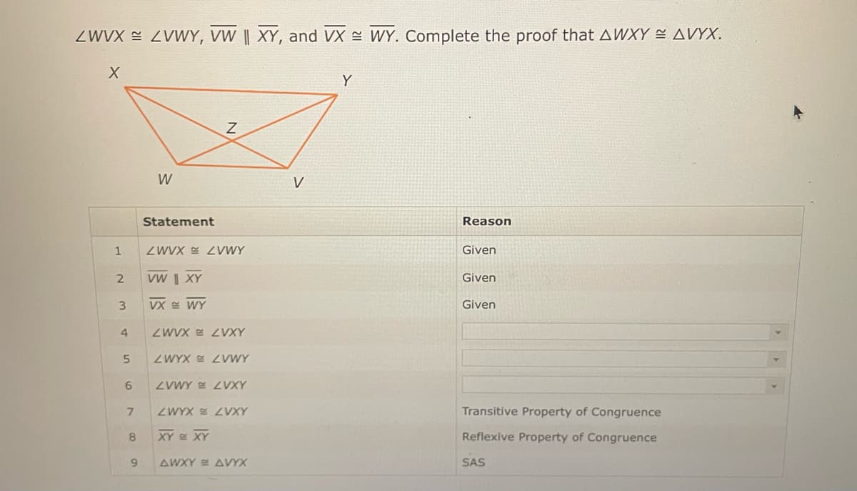 ZWVX = ZVWY, VW || XY, and VX WY. Complete the proof that AWXY ≈ AVYX.
X
1
2
3
4
5
6
8
W
9
Statement
Z
ZWVX ZVWY
VW | XY
VX WY
ZWVX LVXY
ZWYX ZVWY
7 ZWYX ZVXY
ZVWYZVXY
XY = XY
AWXY AVYX
V
Reason
Given
Given
Given
Transitive Property of Congruence
Reflexive Property of Congruence
SAS