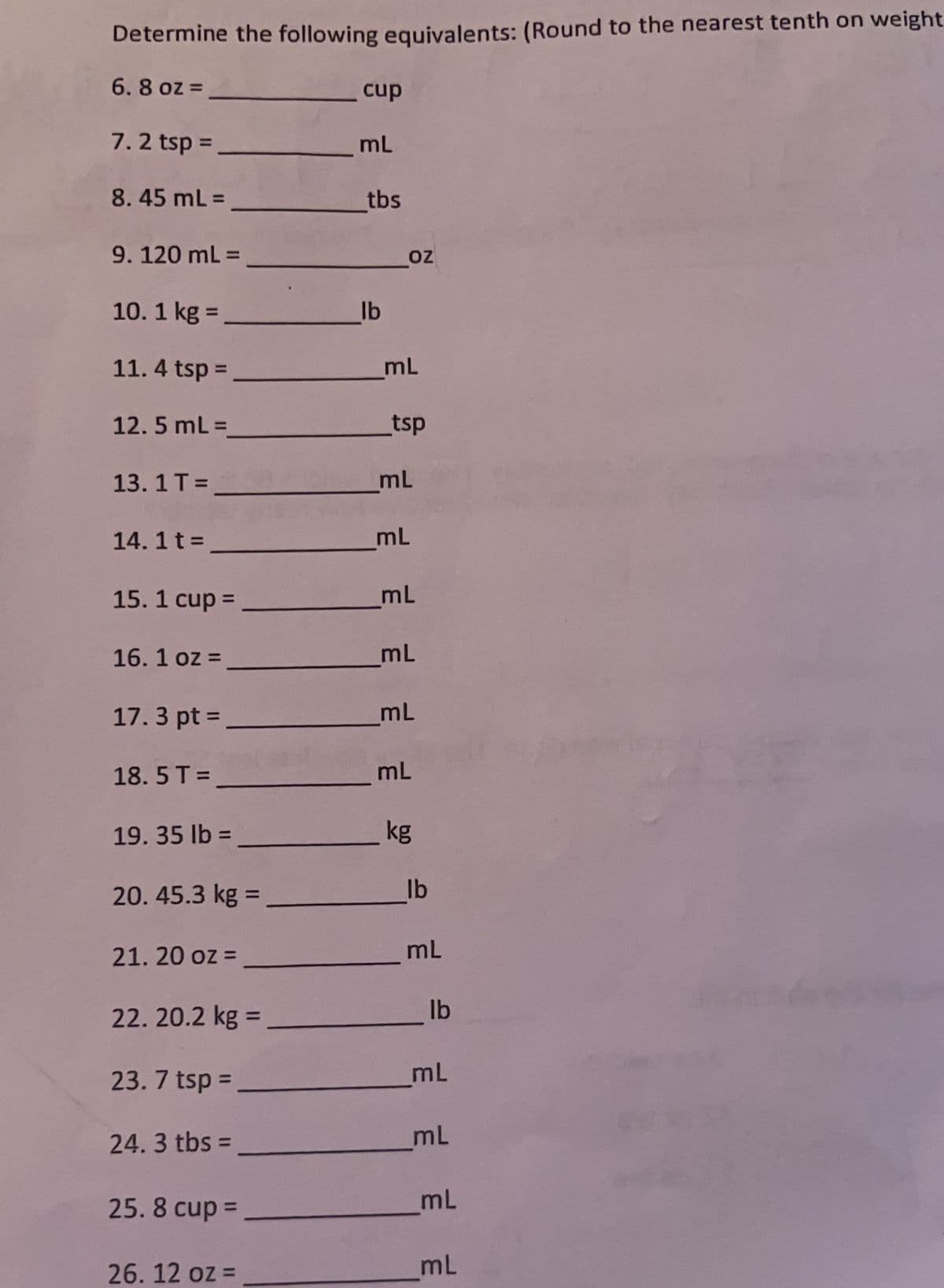 Determine the following equivalents: (Round to the nearest tenth on weight
6.8 oz =
7.2 tsp =
8.45 mL =
9. 120 mL =
10. 1 kg =
11.4 tsp =
12.5 mL =
13.1 T =
14. 1 t =
15.1 cup =
16.1 oz =
17.3 pt =
18.5T=
19.35 lb =
20. 45.3 kg =
21.20 oz =
22.20.2 kg =
23. 7 tsp =
24.3 tbs=
25.8 cup =
26. 12 oz =
cup
mL
tbs
lb
OZ
mL
tsp
mL
mL
mL
mL
mL
mL
kg
lb
mL
lb
mL
mL
mL
mL