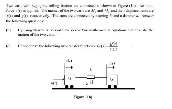 Two carts with negligible rolling friction are connected as shown in Figure (1b). An input
force u(t) is applied. The masses of the two carts are M, and M, and their displacements are
x(t) and q(t), respectively. The carts are connected by a spring k and a damper b. Answer
the following questions:
By using Newton's Second Law, derive two mathematical equations that describe the
motion of the two carts.
(b)
Q(s)
Hence derive the following two transfer functions: G,(s) =-
U(s)
(c)
x(t)
9(1)
k
M,
M2
u(t)
Figure (1b)
