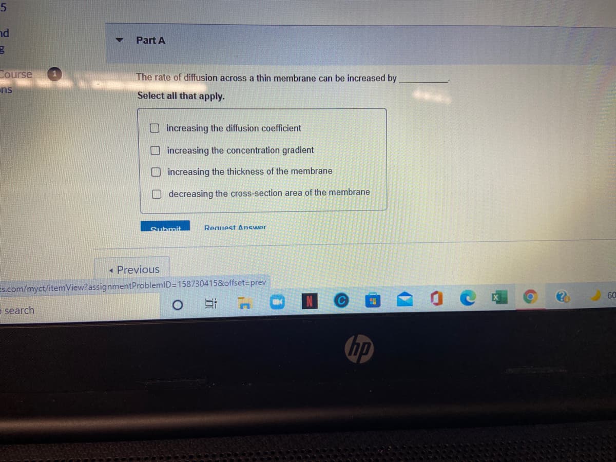 nd
Part A
Course
The rate of diffusion across a thin membrane can be increased by
ns
Select all that apply.
O increasing the diffusion coefficient
O increasing the concentration gradient
O increasing the thickness of the membrane
O decreasing the cross-section area of the membrane
Submit
Reguest Answer
« Previous
s.com/myct/itemView?assignmentProblemID=158730415&offset=prev
60
5 search
hp
