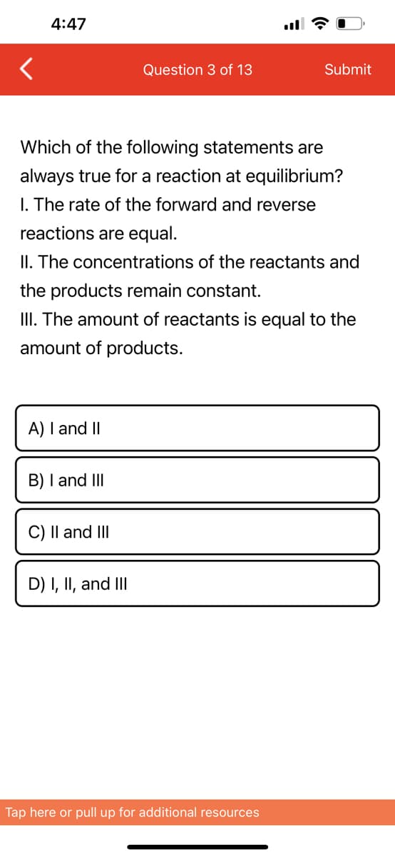 4:47
A) I and II
Which of the following statements are
always true for a reaction at equilibrium?
I. The rate of the forward and reverse
reactions are equal.
II. The concentrations of the reactants and
the products remain constant.
III. The amount of reactants is equal to the
amount of products.
B) I and III
C) II and III
Question 3 of 13
D) I, II, and III
Submit
Tap here or pull up for additional resources