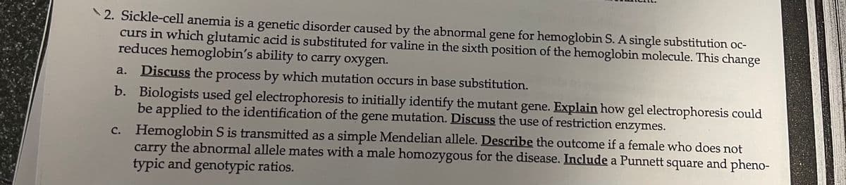 2. Sickle-cell anemia is a genetic disorder caused by the abnormal gene for hemoglobin S. A single substitution oc-
curs in which glutamic acid is substituted for valine in the sixth position of the hemoglobin molecule. This change
reduces hemoglobin's ability to carry oxygen.
a.
Discuss the process by which mutation occurs in base substitution.
b. Biologists used gel electrophoresis to initially identify the mutant gene. Explain how gel electrophoresis could
be applied to the identification of the gene mutation. Discuss the use of restriction
enzymes.
c. Hemoglobin S is transmitted as a simple Mendelian allele. Describe the outcome if a female who does not
carry the abnormal allele mates with a male homozygous for the disease. Include a Punnett square and pheno-
typic and genotypic ratios.
