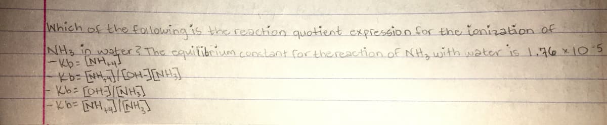 Which of the following is thereaction quotient expression for the ionization of
NH3 in water? The equilibrium constant for thereaction of NHy with water is 1.76 x103
Kb= [NHNH]
