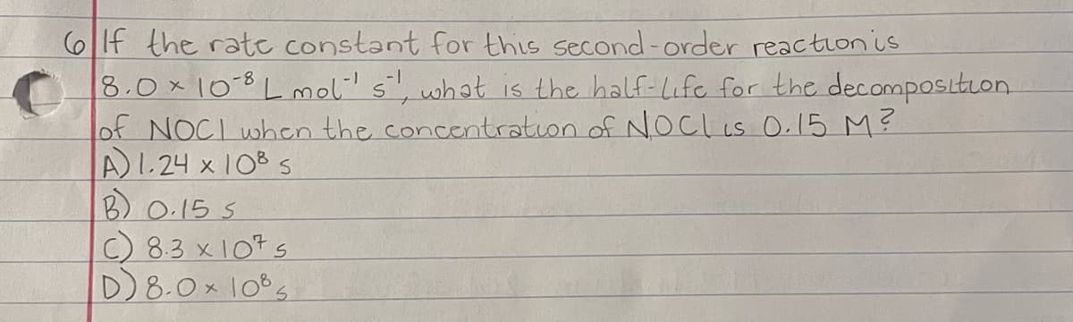 6If the ratc constant for this second-order reaction is
8.0x 10-8 L mol' s, what is the half-Life for the decomposltion.
of NOCI when the concentration of NOCL is O.15 M?
A1.24 x 103 s
B) 0.15 S
C) 8.3 x1075
D)8.0x 10s
