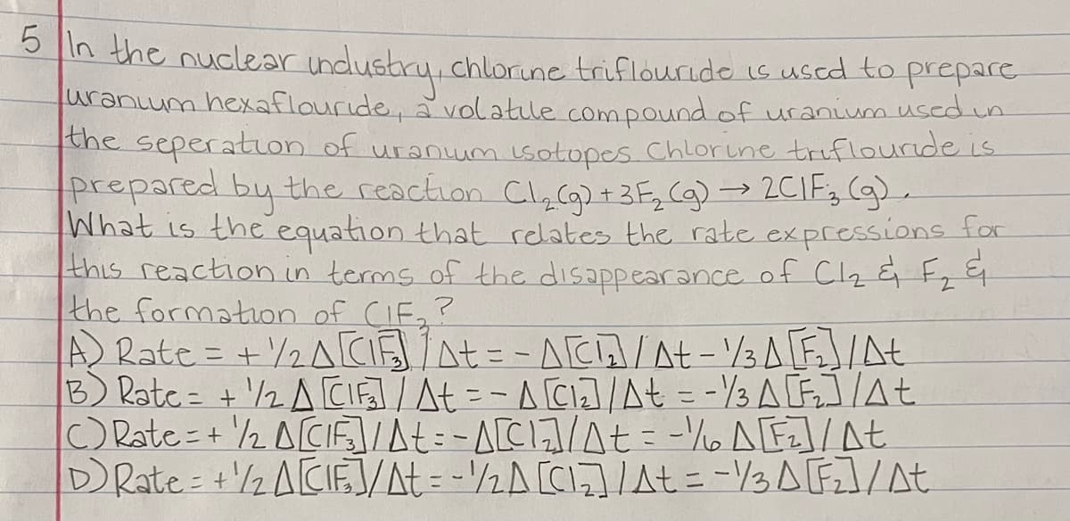 n the nuclear industry, chlorine triflourido is uscd to prepare
uranum hexaflouride, a volatile compound of uranium used in
the seperatLon of uranum isotopes Chlorine triflouride is
prepared by the reaction ClyC) +3F, Cg)→2CIE,(g).
What is the equation that relates the rate expressions tor
this reaction.in terms of the disappearance of Cl2 & F,
the formation of CIF,?
A Rate = +2ACSAt= -ACA/At - /3AF/At
B) Rate= +'/2 A CI/At =-ACI]At = -3 A F]/At
CRate=+ 2 ACIF]At:-A[C1/At= -% A[E]/At
DRate= +/2 ACIE/At = -½A[C1]/t = -/3 A F]/At
