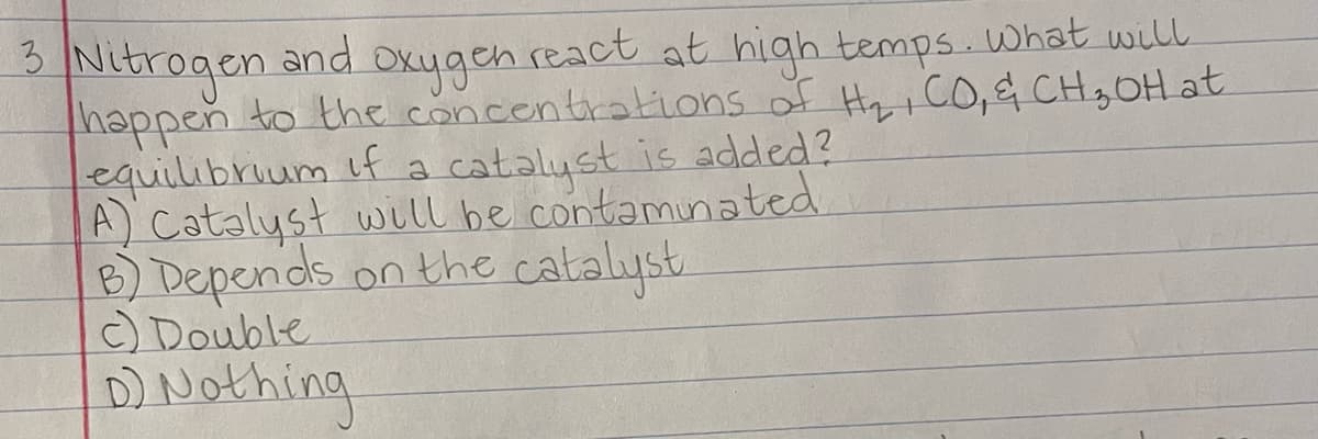 Nitrogen
thappen to the concentrations of Hy CO, & CH3OH at
equilibrium if a catalyst is added?
A) Catalyst will be contaminated.
B) Depends on the catalyst
) Double
3.
and
Oxygen react at high temps. what will
DNothing
