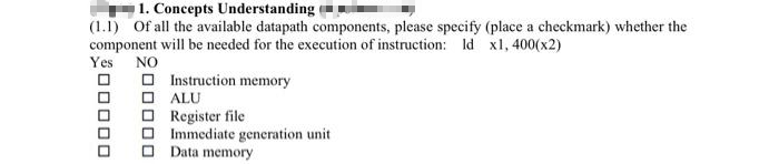 1. Concepts Understanding
(1.1) Of all the available datapath components, please specify (place a checkmark) whether the
component will be needed for the execution of instruction: Id x1,400(x2)
Yes NO
00000
200000
Instruction memory
ALU
Register file
Immediate generation unit
Data memory