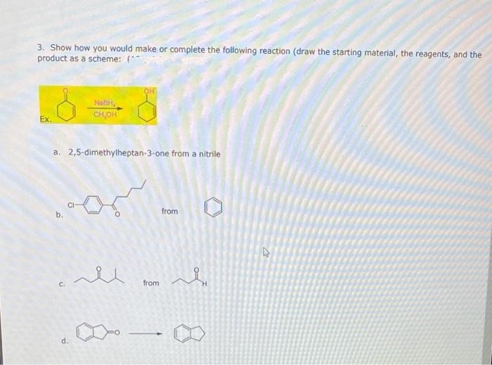 3. Show how you would make or complete the following reaction (draw the starting material, the reagents, and the
product as a scheme: (
Ex.
NaBH,
CH,OH
a. 2,5-dimethylheptan-3-one from a nitrile
C.
سمههه
d.
OH
لله
from
from
له
27