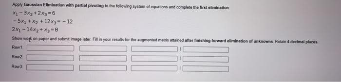 Apply Gaussian Elimination with partial pivoting to the following system of equations and complete the first elimination
X1-3x₂+2x3=6
-5x1 + x₂ + 12x3 = -12
2x1-14x₂+x3=8
Show work on paper and submit image later. Fill in your results for the augmented matrix attained after finishing forward elimination of unknowns. Retain 4 decimal places.
Row1
Row2
Row 3: