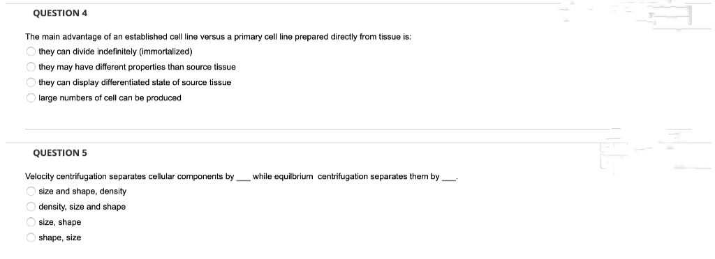 QUESTION 4
The main advantage of an established cell line versus primary cell line prepared directly from tissue is:
Othey can divide indefinitely (immortalized)
Othey may have different properties than source tissue
Othey can display differentiated state of source tissue
Ⓒlarge numbers of cell can be produced
QUESTION 5
Velocity centrifugation separates cellular components by while equilbrium centrifugation separates them by —
O size and shape, density
Odensity, size and shape
O size, shape
Oshape, size