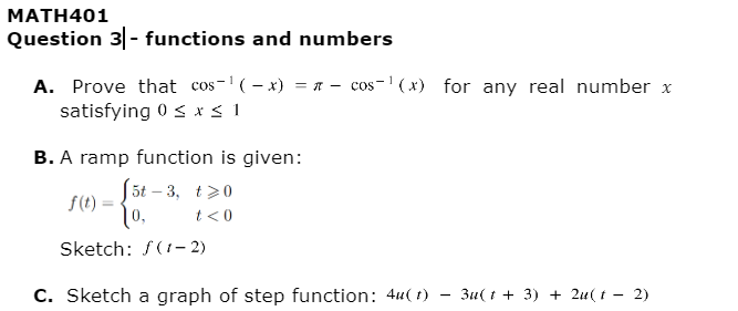 MATH401
Question 3|- functions and numbers
A. Prove that cos-¹(-x) = cos-¹(x) for any real number x
satisfying 0 ≤ x ≤ 1
B. A ramp function is given:
5t-3, t>0
f(t)
10,
t<0
Sketch: f(1-2)
C. Sketch a graph of step function: 4u(t)
3u(t + 3) + 2u(t2)