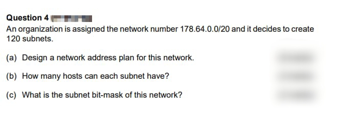 Question 4
An organization is assigned the network number 178.64.0.0/20 and it decides to create
120 subnets.
(a) Design a network address plan for this network.
(b) How many hosts can each subnet have?
(c) What is the subnet bit-mask of this network?