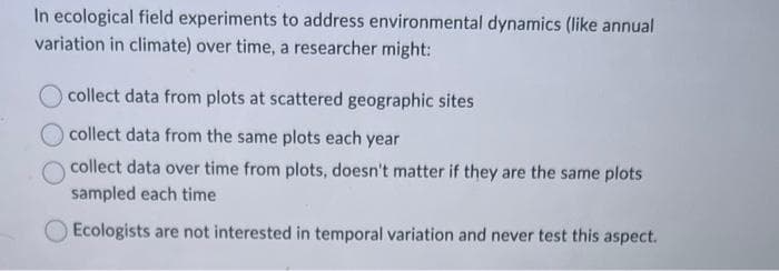 In ecological field experiments to address environmental dynamics (like annual
variation in climate) over time, a researcher might:
collect data from plots at scattered geographic sites
collect data from the same plots each year
collect data over time from plots, doesn't matter if they are the same plots
sampled each time
Ecologists are not interested in temporal variation and never test this aspect.