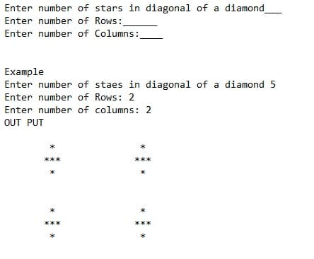 Enter number of stars in diagonal of a diamond
Enter number of Rows:
Enter number of Columns:
Example
Enter number of staes in diagonal of a diamond 5
Enter number of Rows: 2
Enter number of columns: 2
OUT PUT
