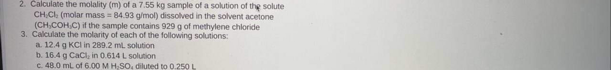 2. Calculate the molality (m) of a 7.55 kg sample of a solution of the solute
CH;Cl (molar mass = 84.93 g/mol) dissolved in the solvent acetone
(CH;COH.C) if the sample contains 929 g of methylene chloride
3. Calculate the molarity of each of the following solutions:
a. 12.4 g KCI in 289.2 mL solution
b. 16.4 g CaCl, in 0.614 L solution
C. 48.0 mL of 6.00 M H;SO, diluted to 0.250 L
