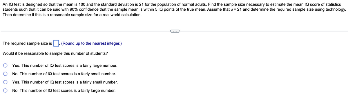 An IQ test is designed so that the mean is 100 and the standard deviation is 21 for the population of normal adults. Find the sample size necessary to estimate the mean IQ score of statistics
students such that it can be said with 90% confidence that the sample mean is within 5 IQ points of the true mean. Assume that o = 21 and determine the required sample size using technology.
Then determine if this is a reasonable sample size for a real world calculation.
The required sample size is . (Round up to the nearest integer.)
Would it be reasonable to sample this number of students?
Yes. This number of IQ test scores is a fairly large number.
No. This number of IQ test scores is a fairly small number.
Yes. This number of IQ test scores is a fairly small number.
No. This number of IQ test scores is a fairly large number.