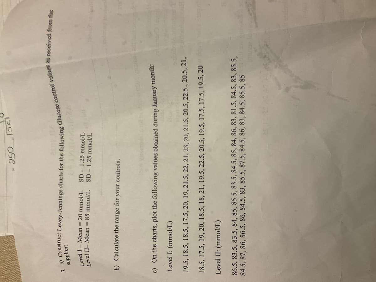 = 2.50 -1551
supplier:
3. a) Construct Levey-Jennings charts for the following Glucose control values as received from the
1445128A
Level I- Mean = 20 mmol/L
Level II- Mean = 85 mmol/L
SD 1.25 mmol/L
SD-1.25 mmol/L
b) Calculate the range for your controls.
c) On the charts, plot the following values obtained during January month:
Level I: (mmol/L)
Sa
19.5, 18.5, 18.5, 17.5, 20, 19, 21.5, 22, 21, 23, 20, 21.5, 20.5, 22.5., 20.5, 21,
18.5, 17.5, 19, 20, 18.5, 18, 21, 19.5, 22.5, 20.5, 19.5, 17.5, 17.5, 19.5, 20
Level II: (mmol/L)
86.5, 83.5, 83.5, 84, 85, 85.5, 83.5, 84.5, 85, 84, 86, 83, 81.5, 84.5, 83, 85.5,
84.5, 87, 86, 86.5, 86, 84.5, 83, 85.5, 87.5, 84.5, 86, 83, 84.5, 85.5, 85