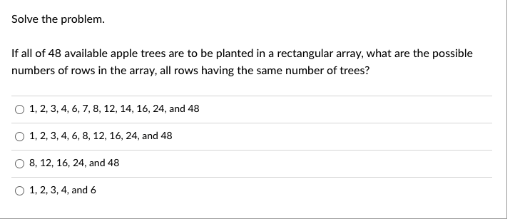 **Problem**

Solve the problem. 

If all of 48 available apple trees are to be planted in a rectangular array, what are the possible numbers of rows in the array, all rows having the same number of trees?

**Options**

- 1, 2, 3, 4, 6, 7, 8, 12, 14, 16, 24, and 48
- 1, 2, 3, 4, 6, 8, 12, 16, 24, and 48
- 8, 12, 16, 24, and 48
- 1, 2, 3, 4, and 6