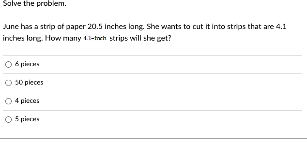 Solve the problem.
June has a strip of paper 20.5 inches long. She wants to cut it into strips that are 4.1
inches long. How many 4.1-inch strips will she get?
6 pieces
50 pieces
4 pieces
5 pieces