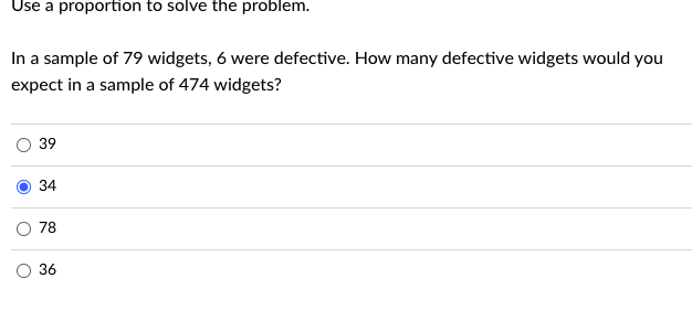 Use a proportion to solve the problem.
In a sample of 79 widgets, 6 were defective. How many defective widgets would you
expect in a sample of 474 widgets?
O
39
34
78
36