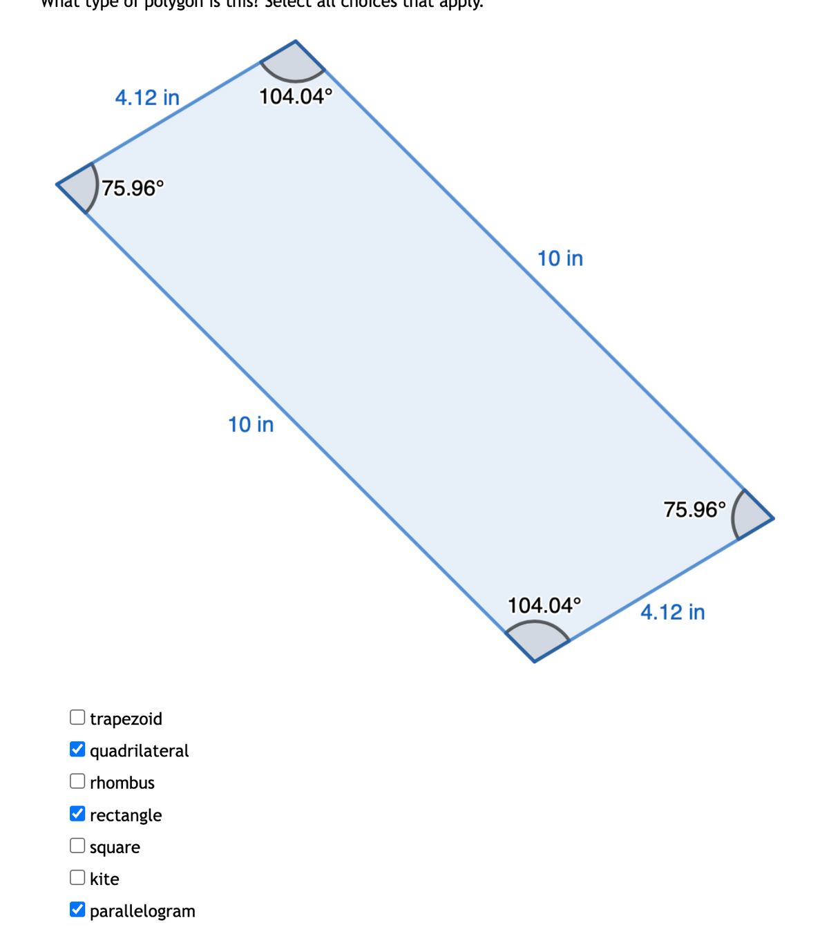 type of polygon is his! select all choices that apply.
4.12 in
104.04°
75.96°
trapezoid
quadrilateral
rhombus
rectangle
square
kite
parallelogram
10 in
10 in
75.96°
104.04°
4.12 in