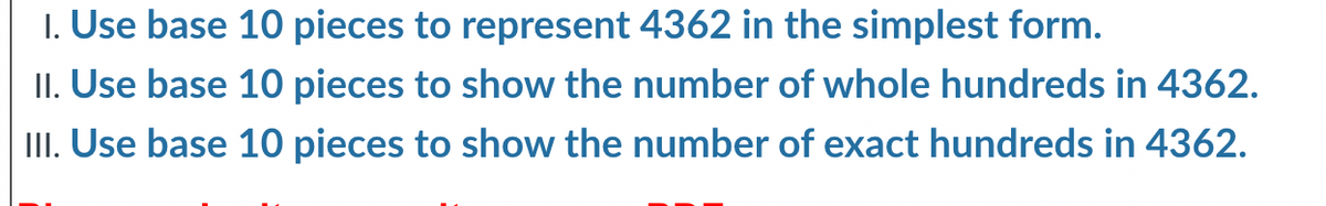 1. Use base 10 pieces to represent 4362 in the simplest form.
II. Use base 10 pieces to show the number of whole hundreds in 4362.
III. Use base 10 pieces to show the number of exact hundreds in 4362.