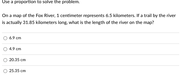 Use a proportion to solve the problem.
On a map of the Fox River, 1 centimeter represents 6.5 kilometers. If a trail by the river
is actually 31.85 kilometers long, what is the length of the river on the map?
6.9 cm
4.9 cm
20.35 cm
25.35 cm