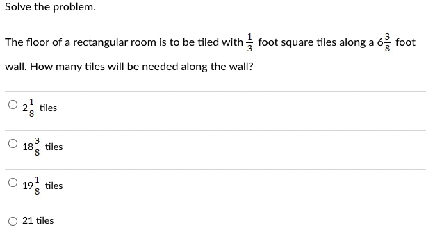 Solve the problem.
The floor of a rectangular room is to be tiled with foot square tiles along a 6 foot
wall. How many tiles will be needed along the wall?
021
2-tiles
18 tiles
19t
tiles
21 tiles