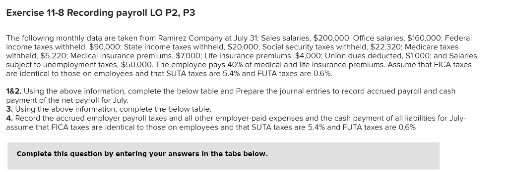 Exercise 11-8 Recording payroll LO P2, P3
The following monthly data are taken from Ramirez Company at July 31: Sales salaries, $200,000; Office salaries, $160,000; Federal
income taxes withheld, $90,000; State income taxes withheld, $20,000; Social security taxes withheld, $22,320; Medicare taxes
withheld, $5,220; Medical insurance premiums, $7,000; Life insurance premiums, $4,000; Union dues deducted, $1,000; and Salaries
subject to unemployment taxes, $50,000. The employee pays 40% of medical and life insurance premiums. Assume that FICA taxes
are identical to those on employees and that SUTA taxes are 5.4% and FUTA taxes are 0.6%.
1&2. Using the above information, complete the below table and Prepare the journal entries to record accrued payroll and cash
payment of the net payroll for July.
3. Using the above information, complete the below table.
4. Record the accrued employer payroll taxes and all other employer-paid expenses and the cash payment of all liabilities for July-
assume that FICA taxes are identical to those on employees and that SUTA taxes are 5.4% and FUTA taxes are 0.6%
Complete this question by entering your answers in the tabs below.