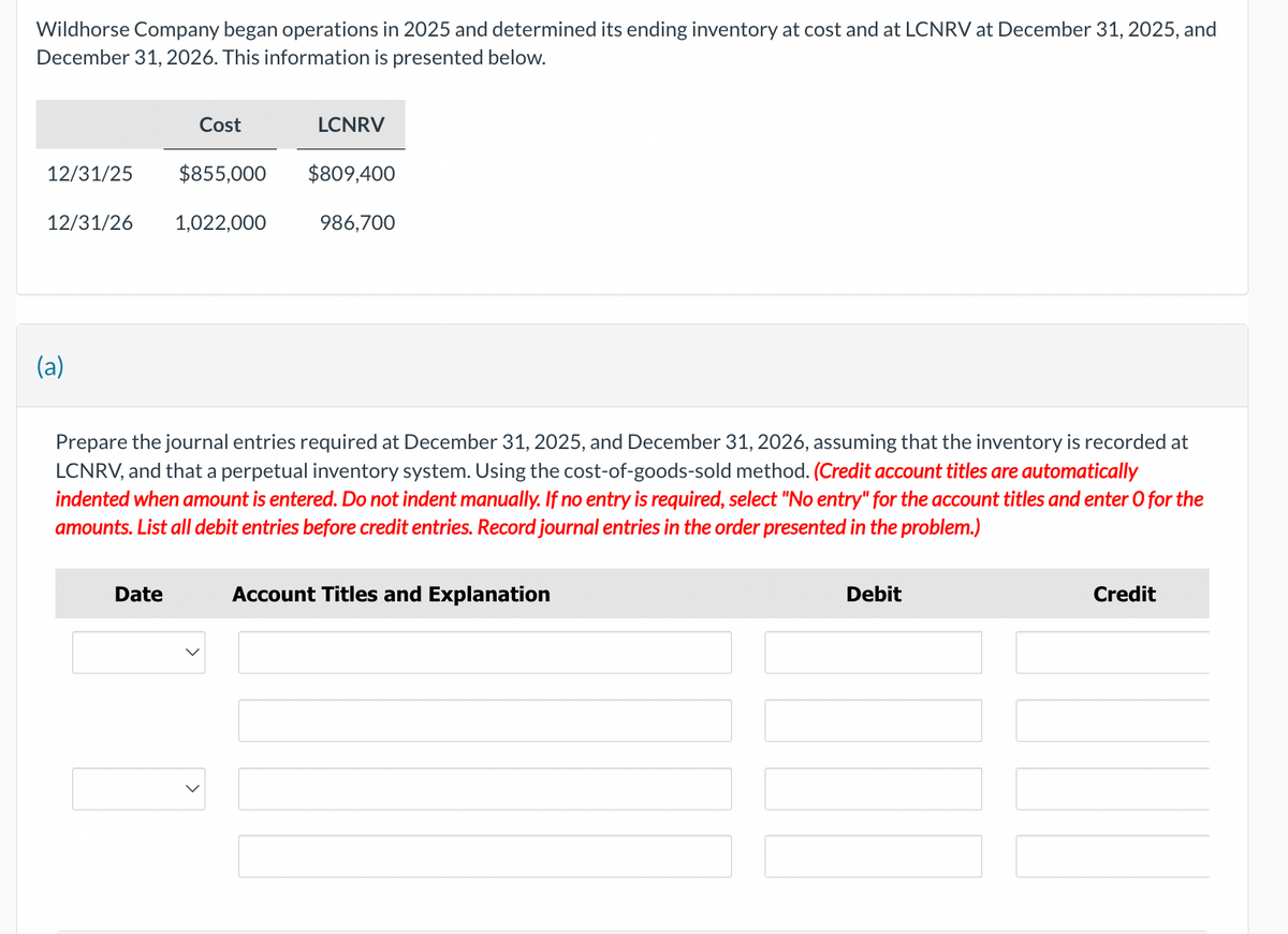 Wildhorse Company began operations in 2025 and determined its ending inventory at cost and at LCNRV at December 31, 2025, and
December 31, 2026. This information is presented below.
12/31/25 $855,000
12/31/26
(a)
Cost
Date
1,022,000
LCNRV
$809,400
986,700
Prepare the journal entries required at December 31, 2025, and December 31, 2026, assuming that the inventory is recorded at
LCNRV, and that a perpetual inventory system. Using the cost-of-goods-sold method. (Credit account titles are automatically
indented when amount is entered. Do not indent manually. If no entry is required, select "No entry" for the account titles and enter o for the
amounts. List all debit entries before credit entries. Record journal entries in the order presented in the problem.)
Account Titles and Explanation
Debit
Credit