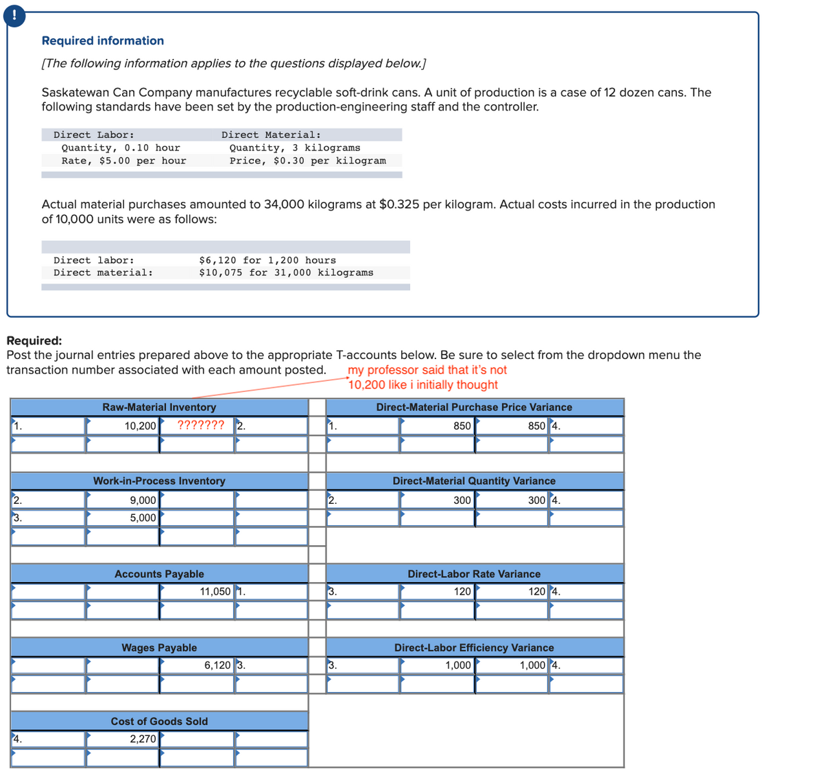 Required information
[The following information applies to the questions displayed below.]
Saskatewan Can Company manufactures recyclable soft-drink cans. A unit of production is a case of 12 dozen cans. The
following standards have been set by the production-engineering staff and the controller.
Direct Labor:
Direct Material:
Quantity, 0.10 hour
Rate, $5.00 per hour
Quantity, 3 kilograms
Price, $0.30 per kilogram
Actual material purchases amounted to 34,000 kilograms at $0.325 per kilogram. Actual costs incurred in the production
of 10,000 units were as follows:
Direct labor:
$6,120 for 1,200 hours
Direct material:
$10,075 for 31,000 kilograms
Required:
Post the journal entries prepared above to the appropriate T-accounts below. Be sure to select from the dropdown menu the
transaction number associated with each amount posted.
my professor said that it's not
10,200 like i initially thought
Raw-Material Inventory
Direct-Material Purchase Price Variance
1.
10,200
??????? 2.
1.
850
850 4.
Work-in-Process Inventory
Direct-Material Quantity Variance
2.
9,000
300
300 4.
3.
5,000
Accounts Payable
Direct-Labor Rate Variance
11,050 1.
3.
120
120 4
Wages Payable
Direct-Labor Efficiency Variance
6,120 3.
3.
1,000
1,000 4.
Cost of Goods Sold
4.
2,270
