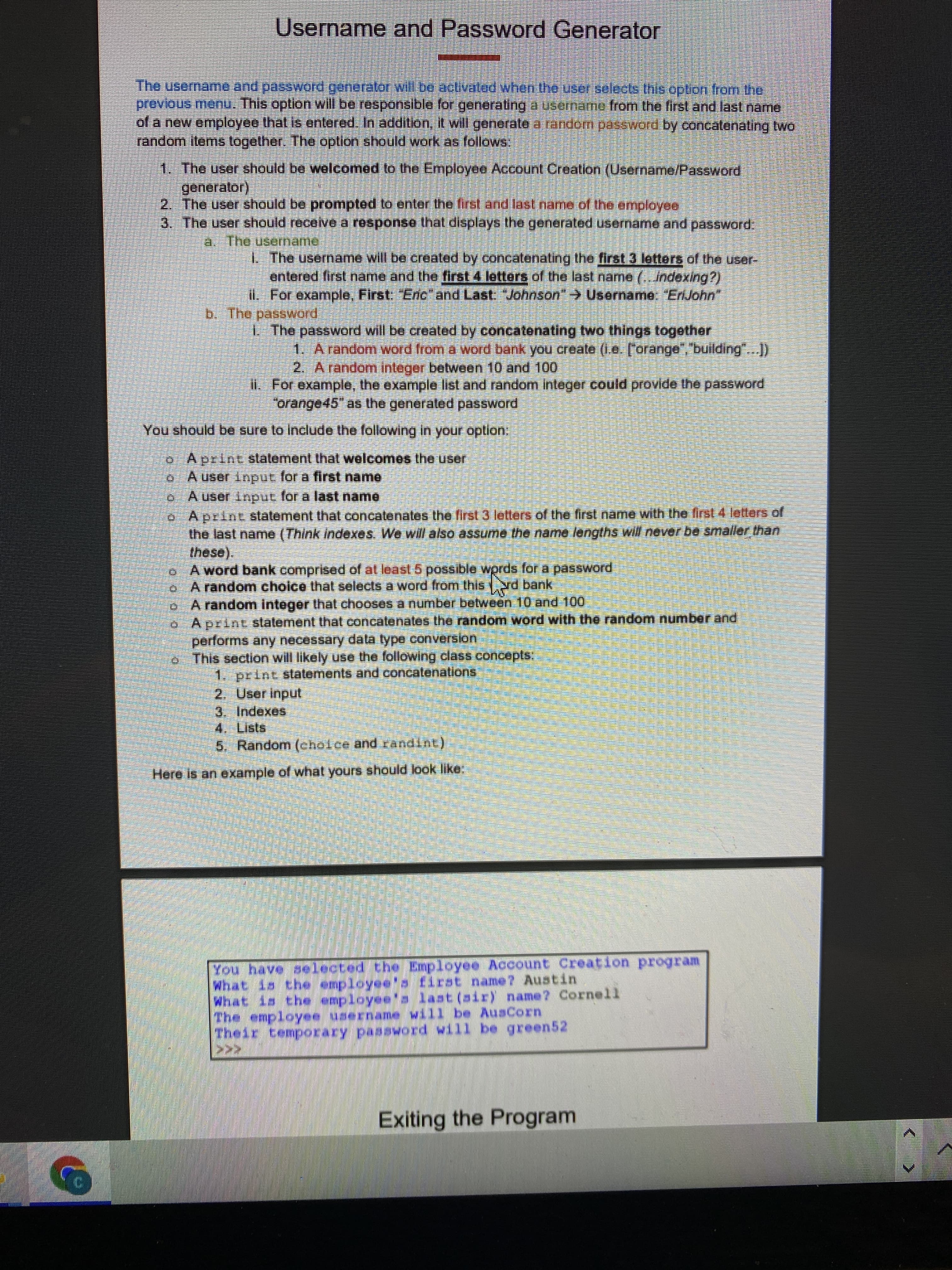 Username and Password Generator
The username and password generator will be actvated when the user selects this option from the
previous menu. This option will be responsible for generating ausemame from the first and last name
of a new employee that is entered. In additon, it will generate a random password by concatenating two
random items together. The option should work as follows
1. The user should be welcomed to the Employee Account Creation (Username/Password
2. The user should be prompted to enter the first and last name of the employee
3. The user should receive a response that displays the generated username and password.
aThe usernante,
I The username will be created by concatenating the first 3 letters of the user-
entered first name and the first 4 letters of the last name (.indexing?)
1. For examnple, First: Eric and Last. Johnson" Username: "EiJohn"
b. The password
LThe password will be created by concatenating two things together
1. Arandom word from a word bank you create (1.e. [orange", 'building"...)
2. A random integer between 10 and 100
I1.For example, the example list and random integer could provide the password
"orange45" as the generated password
You should be sure to Include the following in your option:
o Aprint statement that welcomes the user
o A user input for a first name
0 Auser input for a last name
o Aprint statement that concatenates the first 3 letters of the first name with the first 4 letters of
the last name (Think indexes. We will also assume the name lengths will never be smaller than
these).
o A word bank comprised of at least 5 possible wprds for a password
o A randonm choice that selects a word from this
o A random integer that chooses a number between 10 and 100
o Aprint statement that concatenates the random word with the random number and
performs any necessary data type conversion
o This section will likely use the following class concepts,
1, print statements and concatenations
2. User inpul
3. Indexes
4. Lists
5. Random (choice and randint)
s rd bank
Here is an example of what yours should look like:
What is the employee'a first name? Austin
What is the employeea last (air) name? Cornell
Exiting the Program
