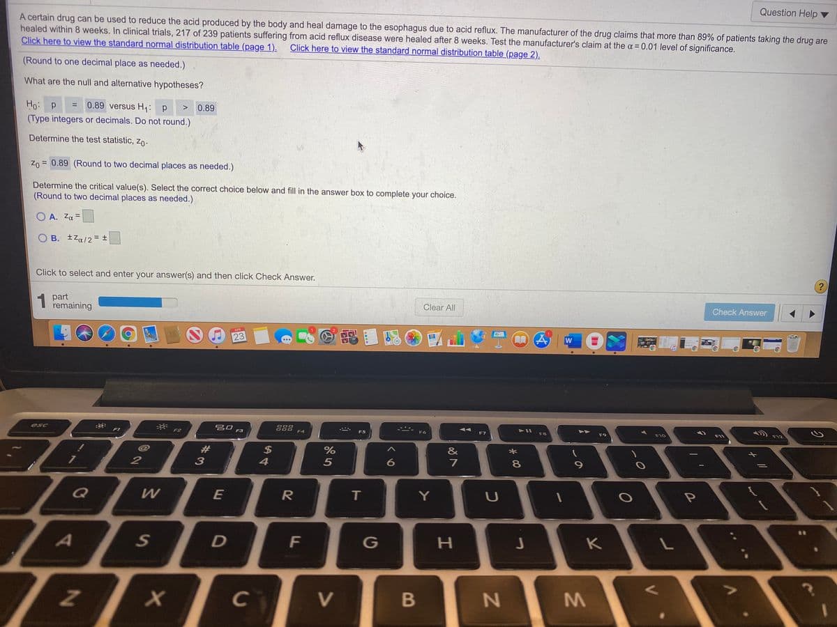 Question Help ▼
A certain drug can be used to reduce the acid produced by the body and heal damage to the esophagus due to acid reflux. The manufacturer of the drug claims that more than 89% of patients taking the drug are
healed within 8 weeks. In clinical trials, 217 of 239 patients suffering from acid reflux disease were healed after 8 weeks. Test the manufacturer's claim at the a= 0.01 level of significance.
Click here to view the standard normal distribution table (page 1).
Click here to view the standard normal distribution table (page 2).
(Round to one decimal place as needed.)
What are the null and alternative hypotheses?
Ho: p
0.89 versus H1: p
%3D
<>
0.89
(Type integers or decimals. Do not round.)
Determine the test statistic, Zo-
Z0 = 0.89 (Round to two decimal places as needed.)
Determine the critical value(s). Select the correct choice below and fill in the answer box to complete your choice.
(Round to two decimal places as needed.)
O A. Za =
%3D
O B. ±Za/2 = ±
Click to select and enter your answer(s) and then click Check Answer.
?
1
1 part
remaining
Clear All
Check Answer
APR
23
W
esc
吕口 F3
888
F4
60
F1
F2
F5
F6
F7
F8
F9
F10
F12
F11
23
&
2
5
7
Q
E
T.
Y
A
G
K
V
B
N4
M.
*00
F.
