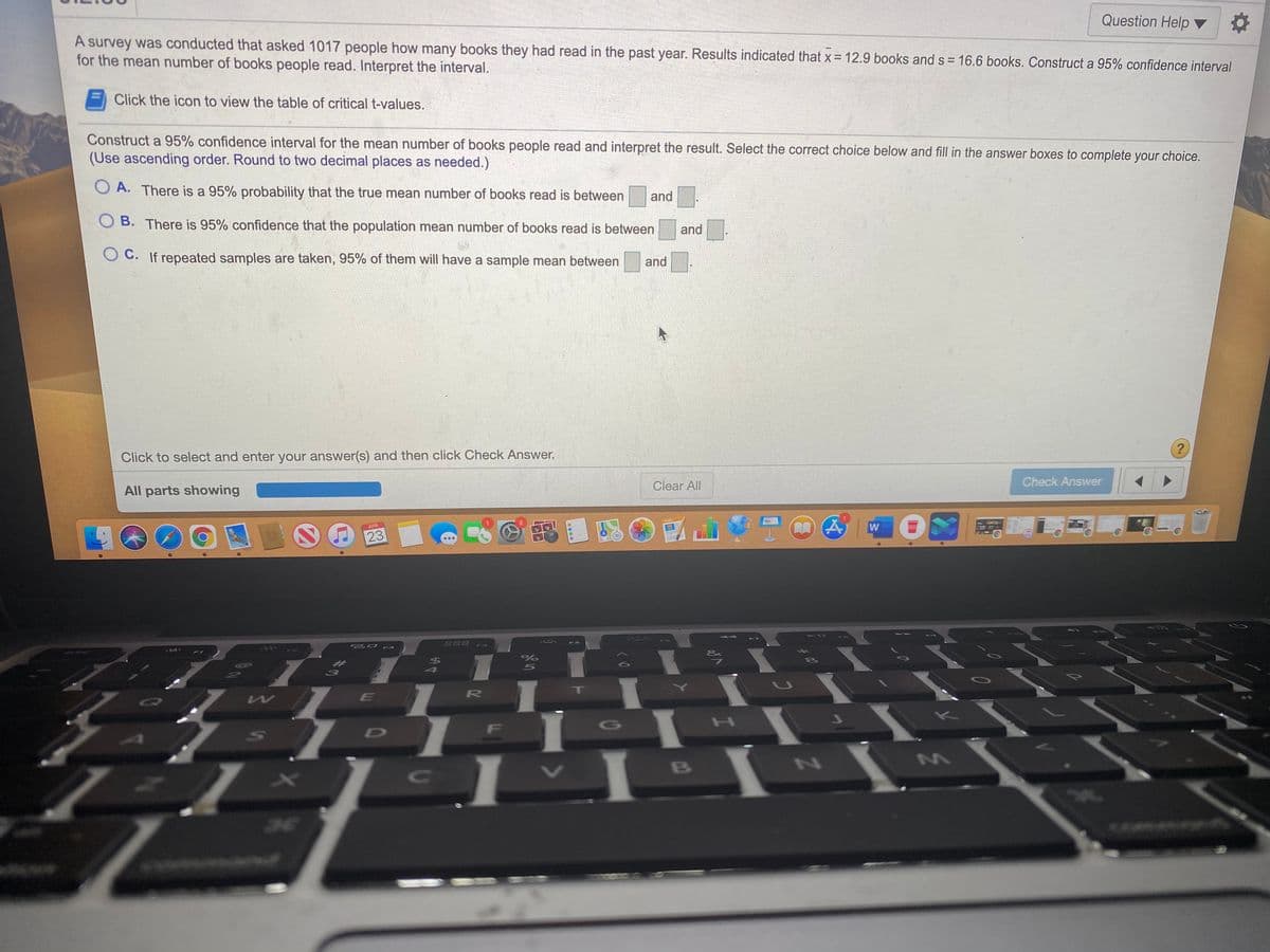 A survey was conducted that asked 1017 people how many books they had read in the past year. Results indicated that x 12.9 books and s = 16.6 books. Construct a 95% confidence interval
for the mean number of books people read. Interpret the interval.
Question Help ▼
Click the icon to view the table of critical t-values.
Construct a 95% confidence interval for the mean number of books people read and interpret the result. Select the correct choice below and fill in the answer boxes to complete your choice.
(Use ascending order. Round to two decimal places as needed.)
O A. There is a 95% probability that the true mean number of books read is between
and
O B. There is 95% confidence that the population mean number of books read is between
and
O C. If repeated samples are taken, 95% of them will have a sample mean between
and
Click to select and enter your answer(s) and then click Check Answer.
All parts showing
Clear All
Check Answer
APR
23
W
20 F3
888
411
F2
F4
FO
$4
5
209
R
IT
D
F
G
H
C
B
3E
