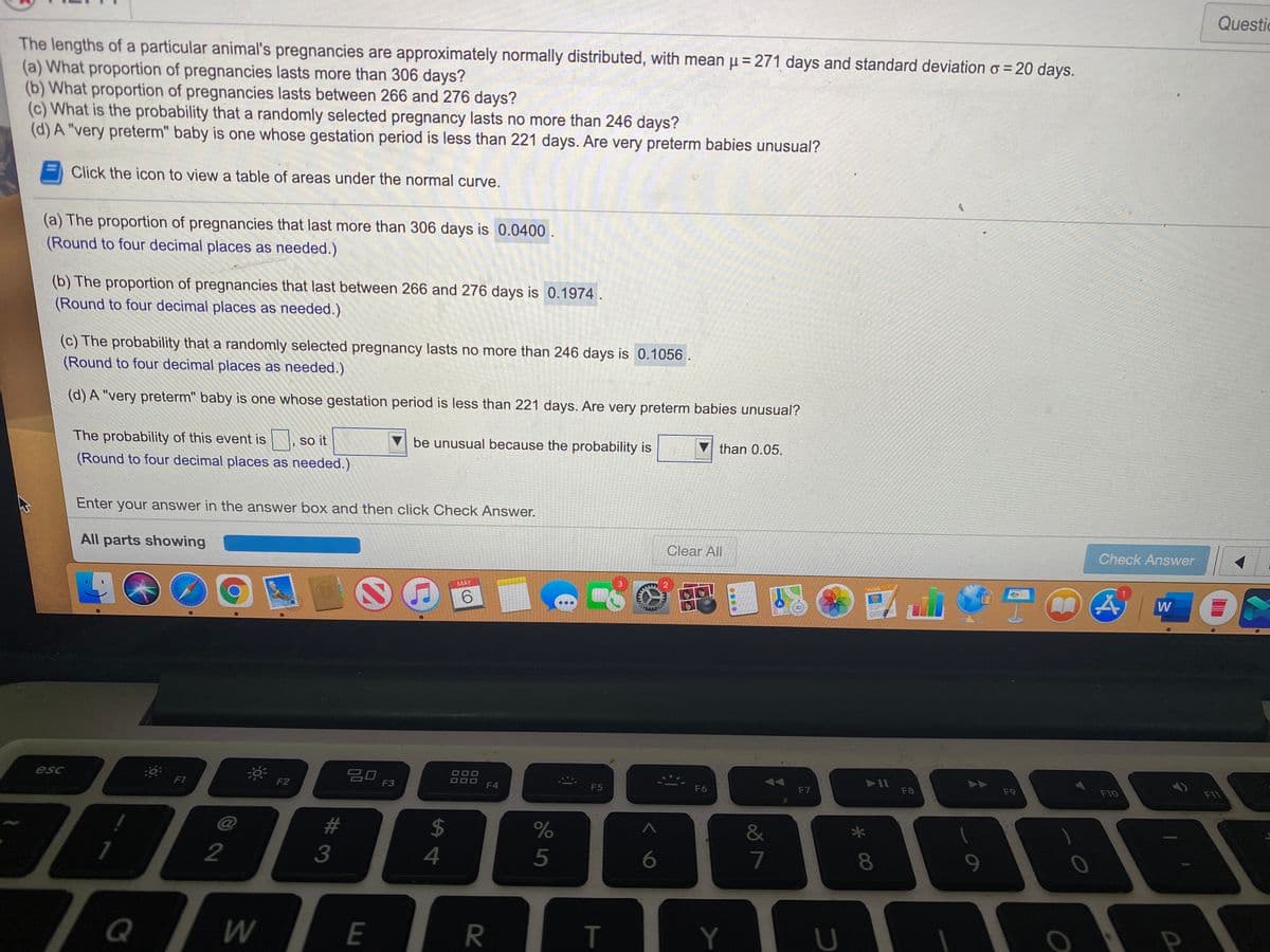 Questic
The lengths of a particular animal's pregnancies are approximately normally distributed, with mean µ= 271 days and standard deviation o = 20 days.
(a) What proportion of pregnancies lasts more than 306 days?
(b) What proportion of pregnancies lasts between 266 and 276 days?
(c) What is the probability that a randomly selected pregnancy lasts no more than 246 days?
(d) A "very preterm" baby is one whose gestation period is less than 221 days. Are very preterm babies unusual?
Click the icon to view a table of areas under the normal curve.
(a) The proportion of pregnancies that last more than 306 days is 0.0400.
(Round to four decimal places as needed.)
(b) The proportion of pregnancies that last between 266 and 276 days is 0.1974.
(Round to four decimal places as needed.)
(c) The probability that a randomly selected pregnancy lasts no more than 246 days is 0.1056.
(Round to four decimal places as needed.)
(d) A "very preterm" baby is one whose gestation period is less than 221 days. Are very preterm babies unusual?
The probability of this event is , so it
be unusual because the probability is
than 0.05.
(Round to four decimal places as needed.)
Enter your answer in the answer box and then click Check Answer.
All parts showing
Clear All
Check Answer
MAY
吕口
F3
esc
F8
F9
F10
FIT
FI
F2
F4
F5
F6
F7
%23
2$
&
2
3
4
6
7
Q
E
R
T
Y
* 00
....
00
00
00
