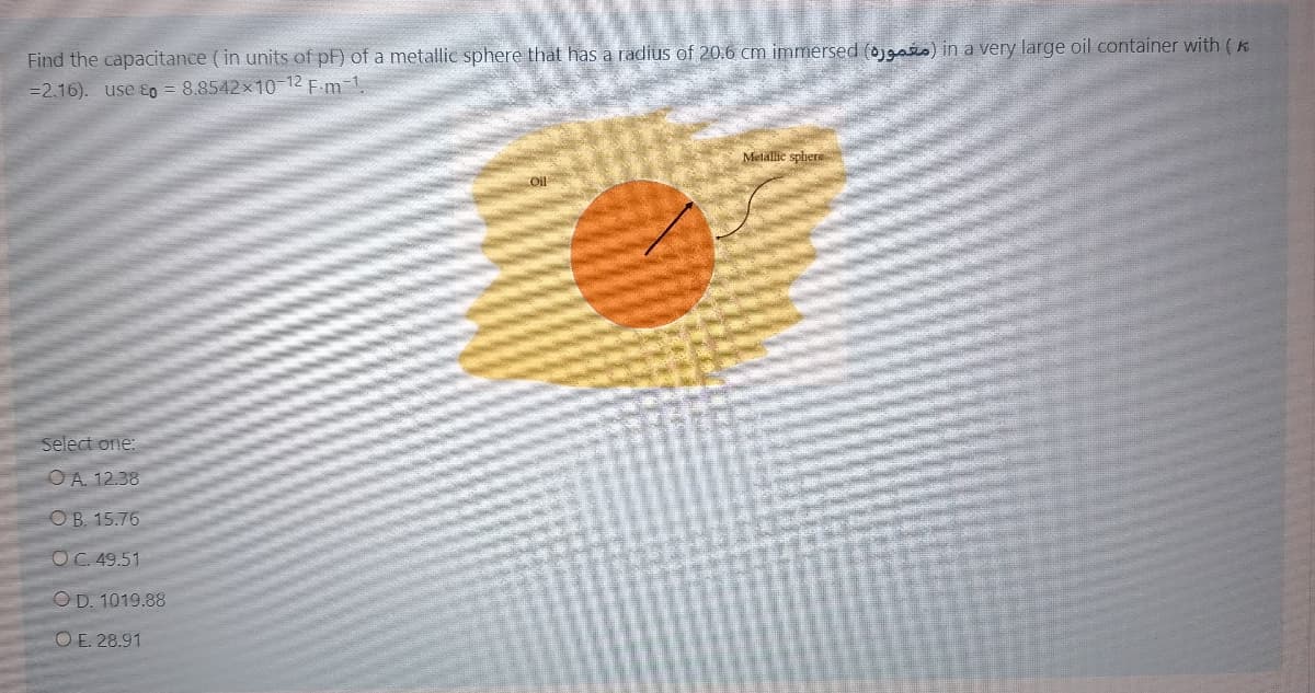 Find the capacitance (in units of pF) of a metallic sphere that has a radius of 20.6 cm immersed (ojgas) in a very large oil container with (K
=2.16). use ɛO = 8.8542x10-12 F.m-1.
Metallie sphers
COl
Select one:
OA. 12.38
OB. 15.76
OC. 49.51
OD. 1019.88
O E. 28.91
