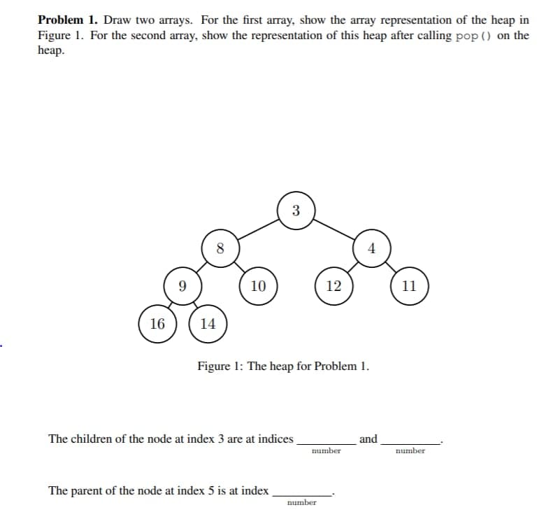 Problem 1. Draw two arrays. For the first array, show the array representation of the heap in
Figure 1. For the second array, show the representation of this heap after calling pop () on the
heap.
16
9
8
14
10
3
The children of the node at index 3 are at indices
The parent of the node at index 5 is at index
Figure 1: The heap for Problem 1.
12
number
number
4
and
11
number