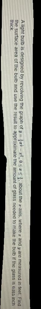 A light bulb is designed by revolving the graph of y = tzi - rł, o<zs, about the z-axis, where z and y are measured in feet. Find
the surface area of the bulb and use the result to approximate the amount of glass needed to make the bulb if the glass is 0.015 inch
thick.
