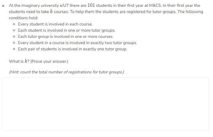 a At the imaginary university e/UT there are 101 students in their first year at M&CS. In their first year the
students need to take k courses. To help them the students are registered for tutor groups. The following
conditions hold:
o Every student is involved in each course.
o Each student is involved in one or more tutor groups.
o Each tutor group is involved in one or more courses.
o Every student in a course is involved in exactly two tutor groups.
o Each pair of students is involved in exactly one tutor group.
What is k? (Prove your answer.)
(Hint: count the total number of registrations for tutor groups.)
