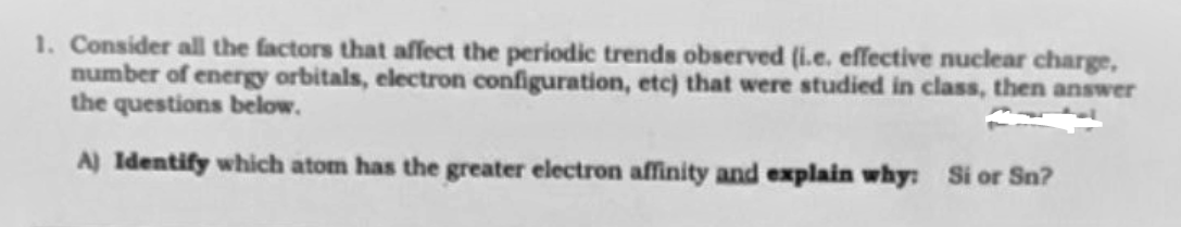 1. Consider all the factors that affect the periodic trends observed (i.e. effective nuclear charge,
number of energy orbitals, electron configuration, etc) that were studied in class, then answer
the questions below.
A) Identify which atom has the greater electron affinity and explain why: Si or Sn?