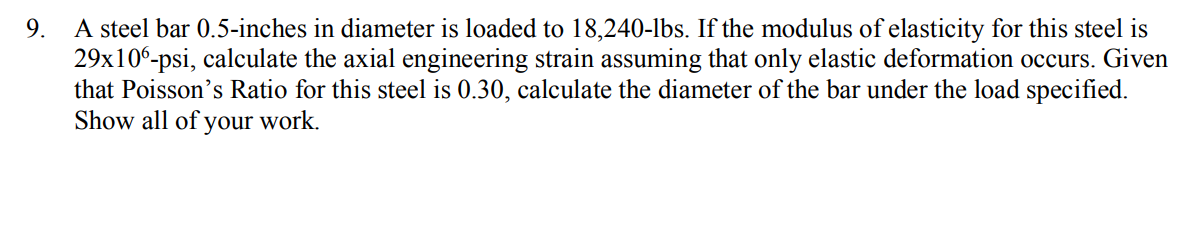 A steel bar 0.5-inches in diameter is loaded to 18,240-lbs. If the modulus of elasticity for this steel is
29x106-psi, calculate the axial engineering strain assuming that only elastic deformation occurs. Given
that Poisson's Ratio for this steel is 0.30, calculate the diameter of the bar under the load specified.
Show all of your work.
9.
