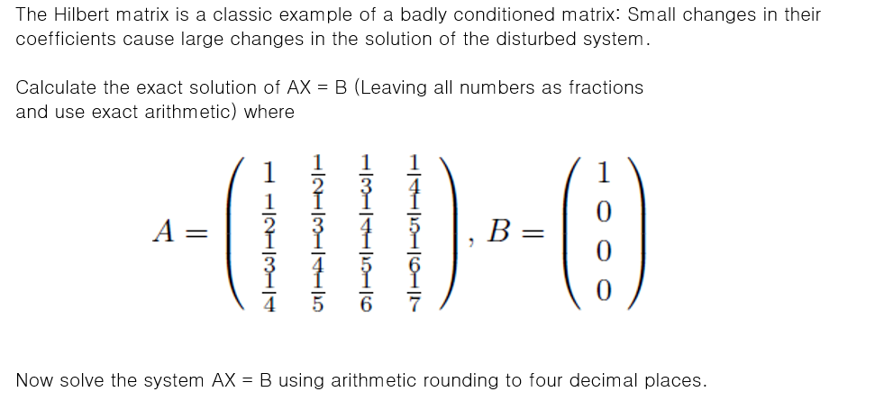 The Hilbert matrix is a classic example of a badly conditioned matrix: Small changes in their
coefficients cause large changes in the solution of the disturbed system.
Calculate the exact solution of AX = B (Leaving all numbers as fractions
and use exact arithmetic) where
1
A
В
Now solve the system AX = B using arithmetic rounding to four decimal places.
