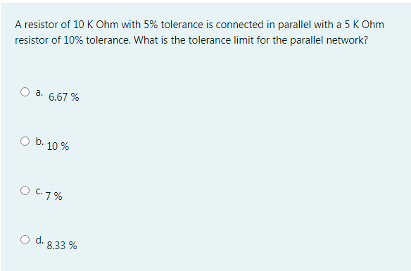 A resistor of 10 K Ohm with 5% tolerance is connected in parallel with a 5 K Ohm
resistor of 10% tolerance. What is the tolerance limit for the parallel network?
a. 6.67 %
b.
10 %
O C7%
d. 8.33 %
