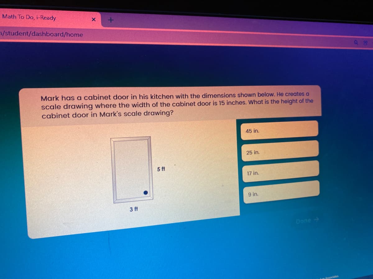 Math To Do, i-Ready
/student/dashboard/home
Mark has a cabinet door in his kitchen with the dimensions shown below. He creates a
scale drawing where the width of the cabinet door is 15 inches. What is the height of the
cabinet door in Mark's scale drawing?
45 in.
25 in.
5 ft
17 in.
9 in.
3 ft
Done ->
